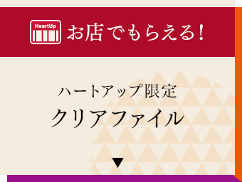 お店でもらえる！ハートアップ限定クリアファイル