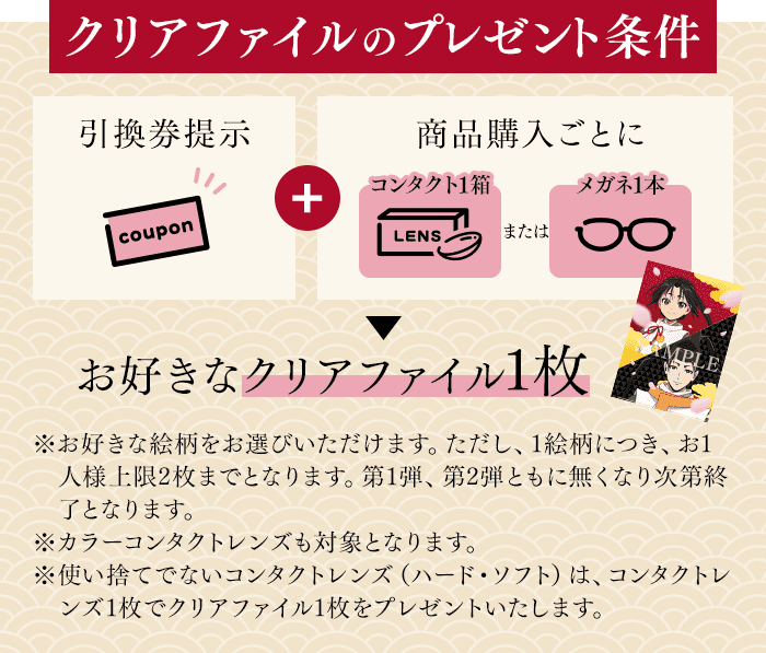 クリアファイルのプレゼント条件 引換券提示+商品購入ごとにお好きなクリアファイル1枚 ※お好きな絵柄をお選びいただけます。ただし、1絵柄につき、お1人様上限2枚までとなります。第1弾、第2弾ともに無くなり次第終了となります。※カラーコンタクトレンズも対象となります。※使い捨てでないコンタクトレンズ（ハード・ソフト）は、コンタクトレンズ1枚でクリアファイル1枚をプレゼントいたします。