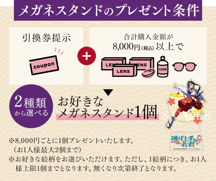 メガネスタンドのプレゼント条件 引換券提示+購入金額合計8,000円（税込）以上で2種類から選べる、お好きなメガネスタンド1個 ※8,000円ごとに1個プレゼントいたします。（お1人様最大2個まで）※お好きな絵柄をお選びいただけます。ただし、1絵柄につき、お1人様上限1個までとなります。無くなり次第終了となります。