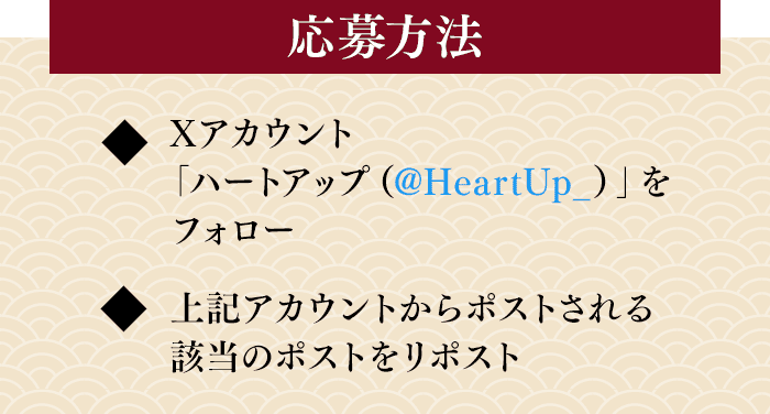 応募方法 Xアカウント「ハートアップ（@HeartUp_）」をフォロー／上記アカウントからポストされる該当のポストをリポスト