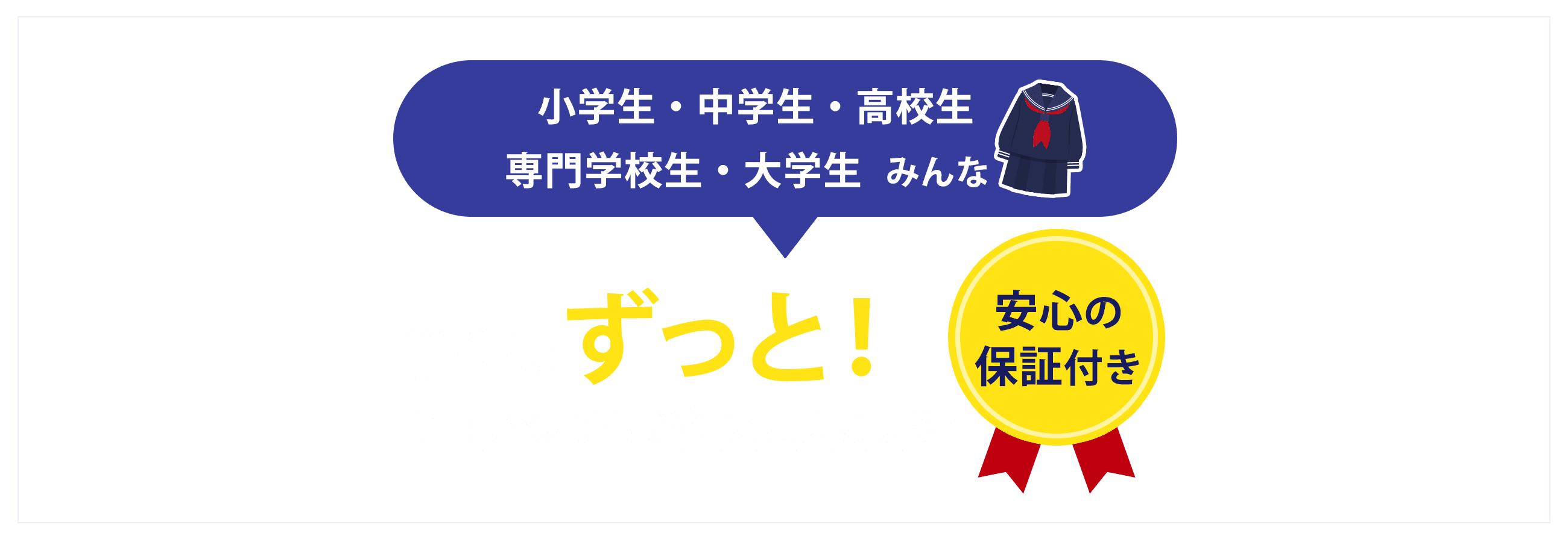 小学生・中学生・高校生・専門学校生・大学生みんな学生はずっと！毎日いつでもお得に買えちゃう！安心の保証付き