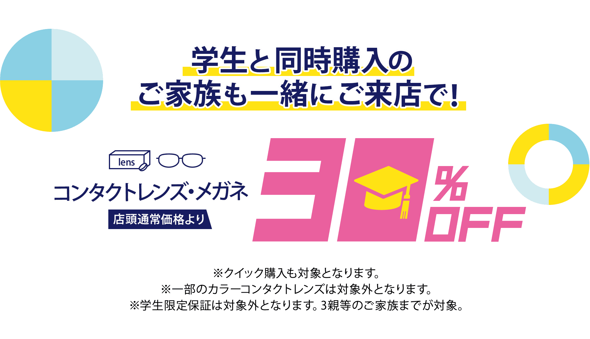 学生と同時購入のご家族も一緒にご来店で！コンタクトレンズ・メガネ店頭通常価格より30%Off ※クイック購入も対象となります。※一部のカラーコンタクトレンズは対象外となります。※学生限定保証は対象外となります。3親等のご家族までが対象。