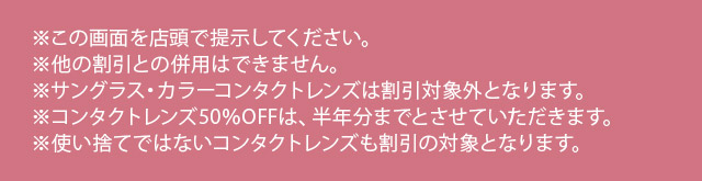 ※この画面を店頭で提示してください。※他の割引との併用はできません。※サングラス・カラーコンタクトレンズは割引対象外となります。※コンタクトレンズ50％OFFは、半年分までとさせていただきます。※使い捨てではないコンタクトレンズも割引の対象となります。
