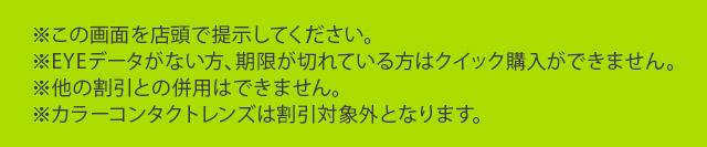 ※この画面を店頭で提示してください。※EYEデータがない方、期限が切れている方はクイック購入ができません。※他の割引との併用はできません。※カラーコンタクトレンズは割引対象外となります。